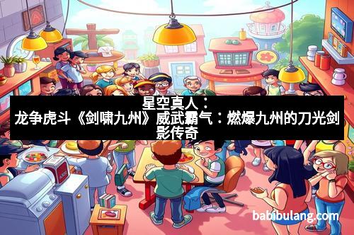 星空真人：龙争虎斗《剑啸九州》威武霸气：燃爆九州的刀光剑影传奇